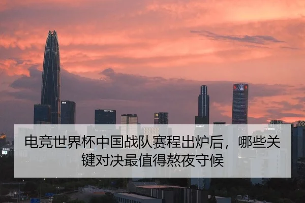 电竞世界杯中国战队赛程出炉后，哪些关键对决最值得熬夜守候 - FEIFAN